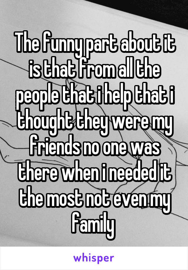 The funny part about it is that from all the people that i help that i thought they were my friends no one was there when i needed it the most not even my family 