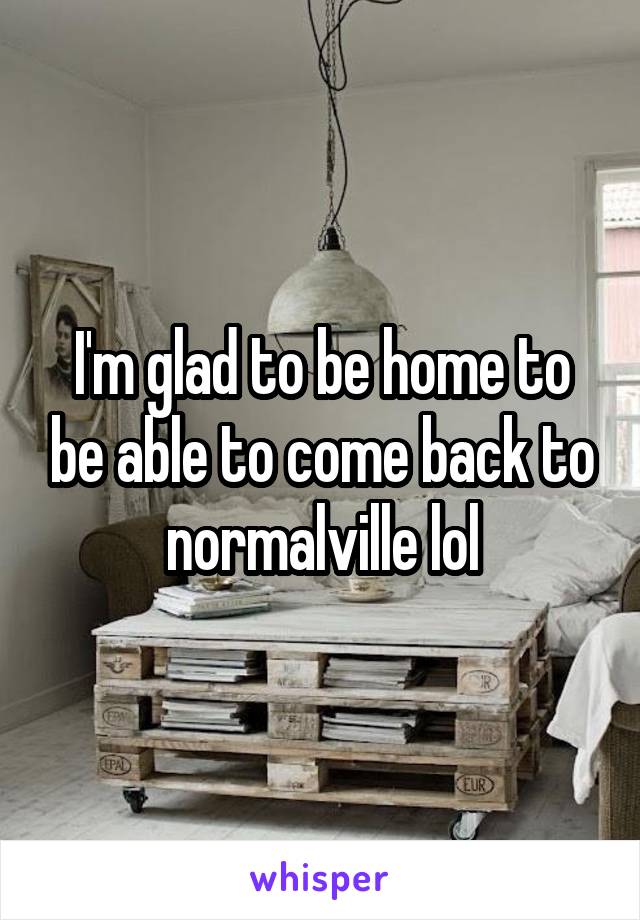 I'm glad to be home to be able to come back to normalville lol