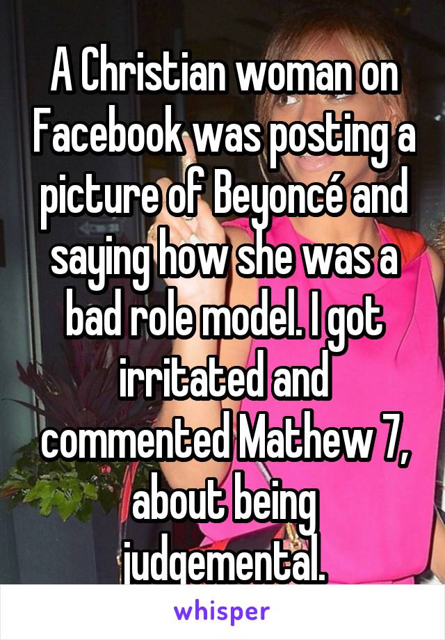 A Christian woman on Facebook was posting a picture of Beyoncé and saying how she was a bad role model. I got irritated and commented Mathew 7, about being judgemental.