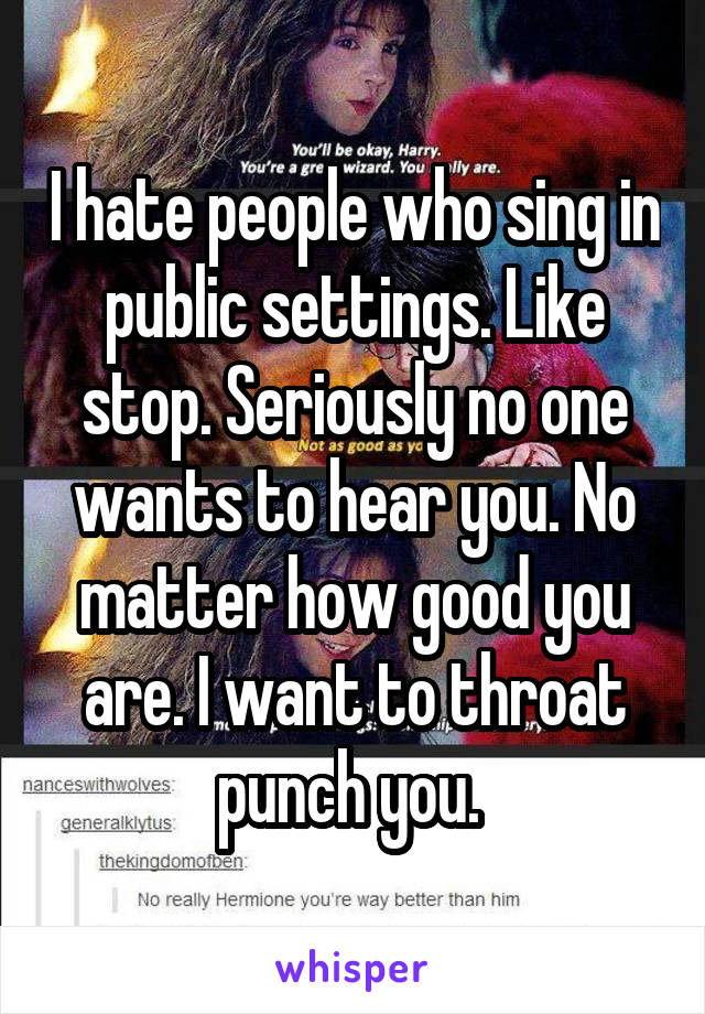 I hate people who sing in public settings. Like stop. Seriously no one wants to hear you. No matter how good you are. I want to throat punch you. 