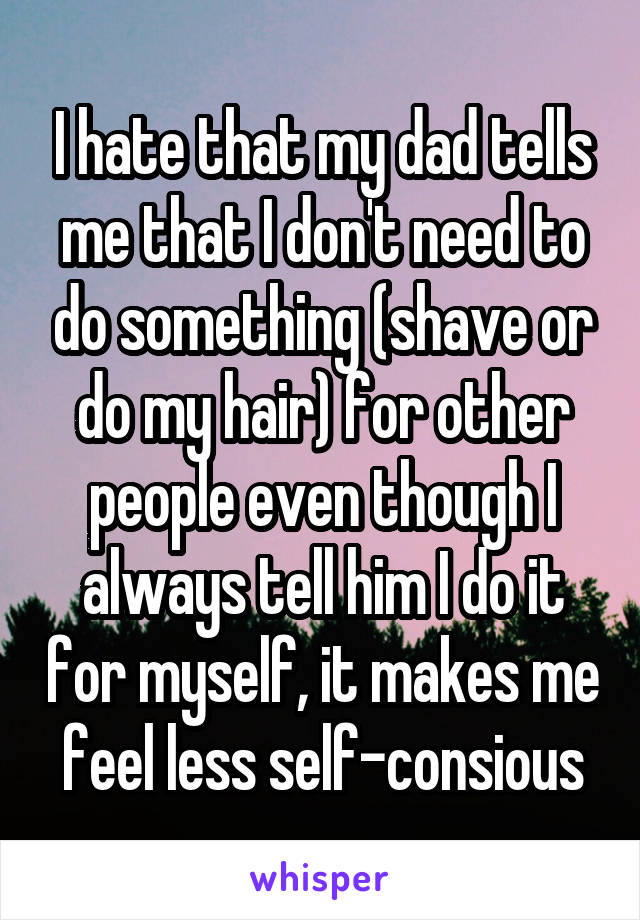 I hate that my dad tells me that I don't need to do something (shave or do my hair) for other people even though I always tell him I do it for myself, it makes me feel less self-consious