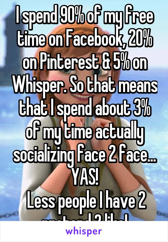 I spend 90% of my free time on Facebook, 20% on Pinterest & 5% on Whisper. So that means that I spend about 3% of my time actually socializing face 2 face... YAS!
 Less people I have 2 pretend 2 like!