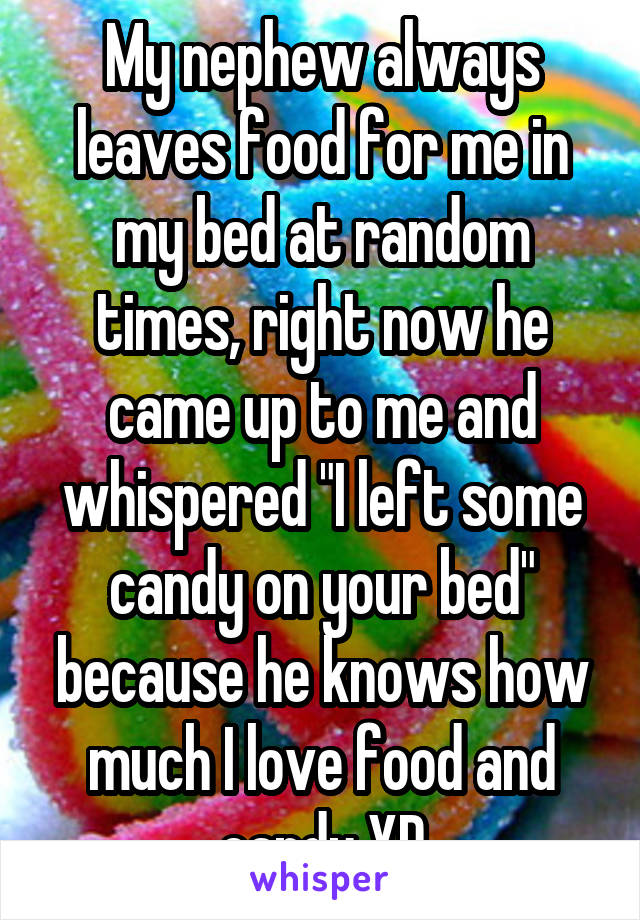 My nephew always leaves food for me in my bed at random times, right now he came up to me and whispered "I left some candy on your bed" because he knows how much I love food and candy XD