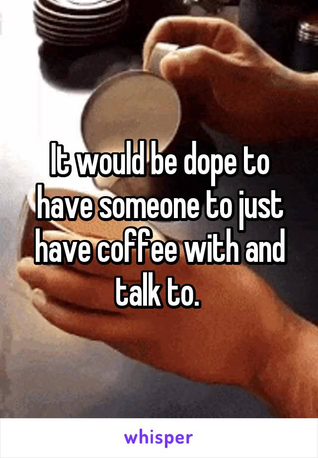 It would be dope to have someone to just have coffee with and talk to. 