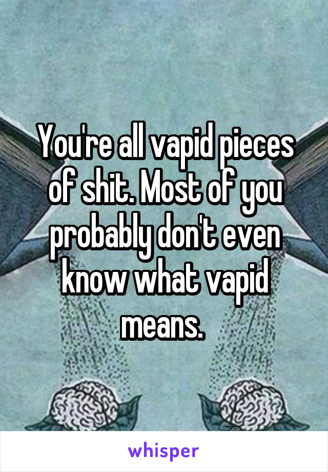 You're all vapid pieces of shit. Most of you probably don't even know what vapid means. 