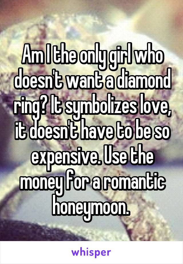 Am I the only girl who doesn't want a diamond ring? It symbolizes love, it doesn't have to be so expensive. Use the money for a romantic honeymoon. 