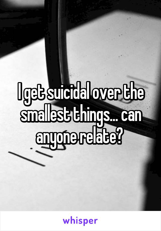 I get suicidal over the smallest things... can anyone relate? 