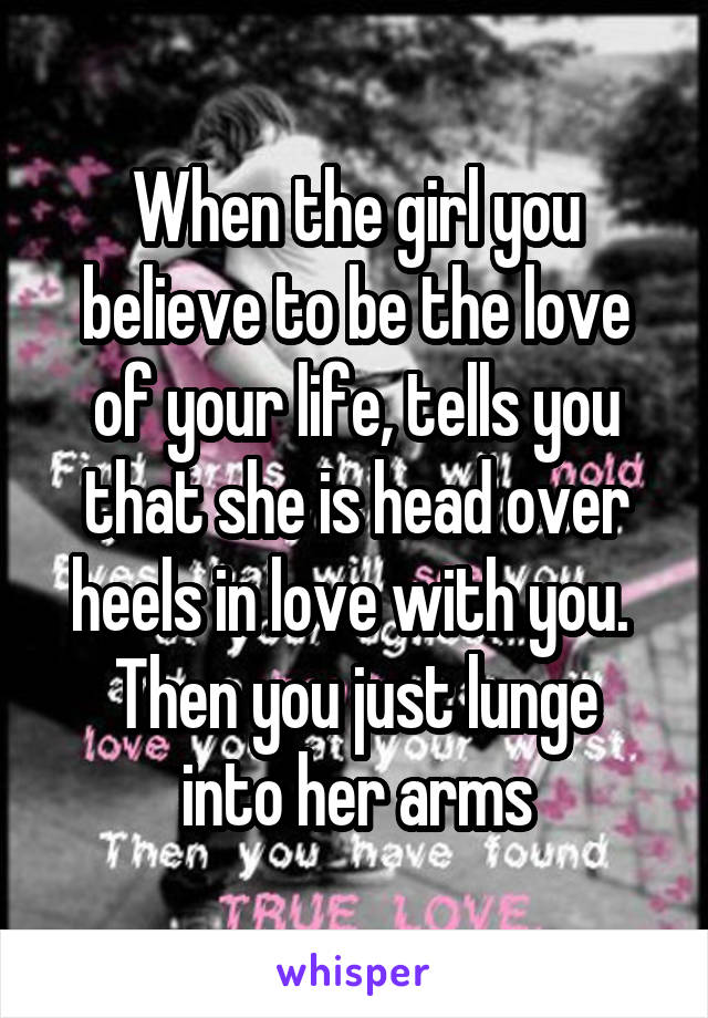 When the girl you believe to be the love of your life, tells you that she is head over heels in love with you. 
Then you just lunge into her arms