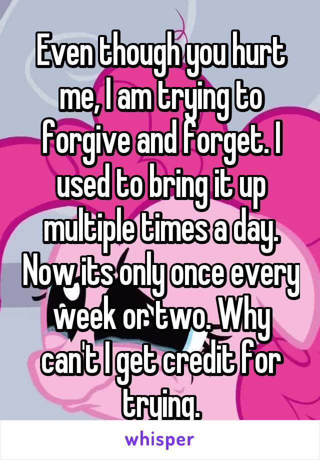 Even though you hurt me, I am trying to forgive and forget. I used to bring it up multiple times a day. Now its only once every week or two. Why can't I get credit for trying.