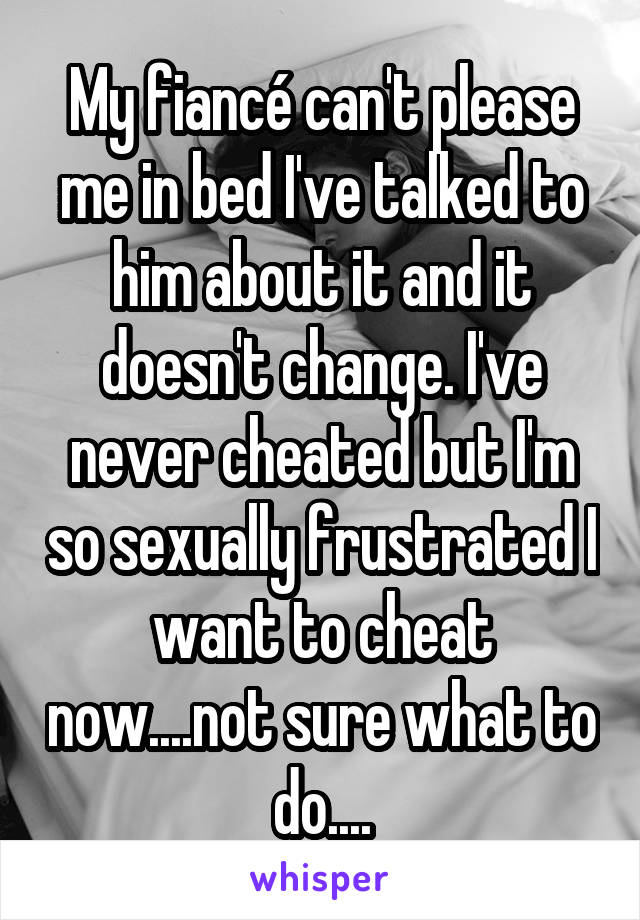 My fiancé can't please me in bed I've talked to him about it and it doesn't change. I've never cheated but I'm so sexually frustrated I want to cheat now....not sure what to do....