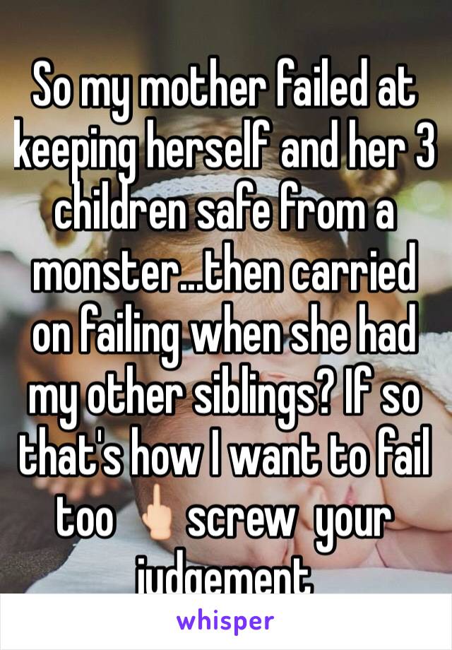 So my mother failed at keeping herself and her 3 children safe from a monster...then carried on failing when she had my other siblings? If so that's how I want to fail too 🖕🏻screw  your judgement 