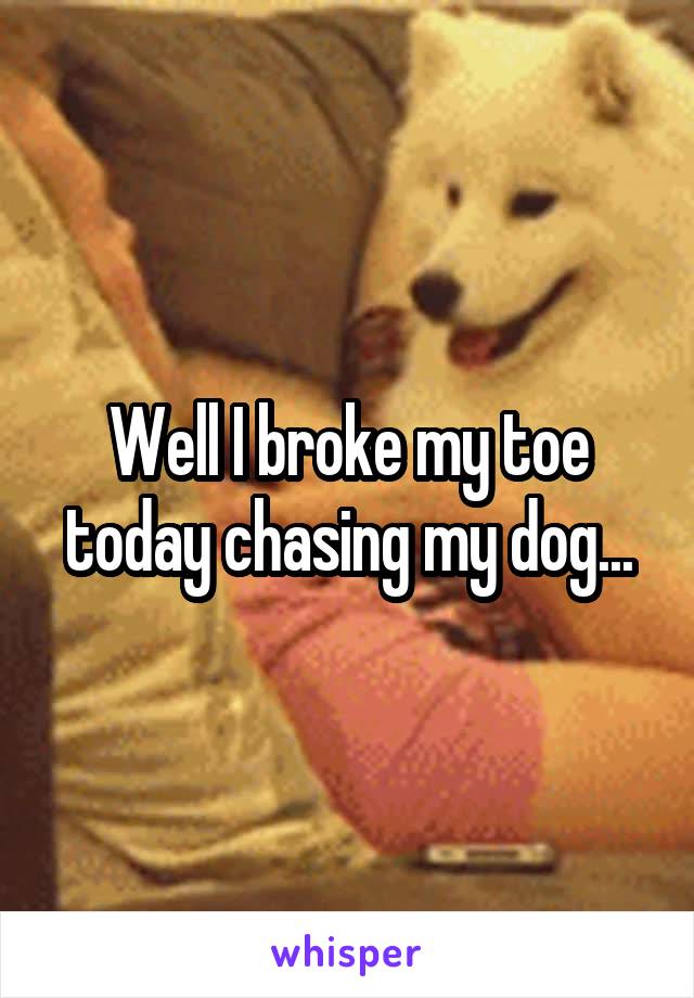 Well I broke my toe today chasing my dog...