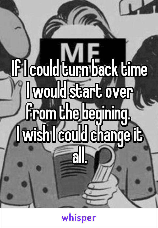 If I could turn back time I would start over from the begining. 
I wish I could change it all.