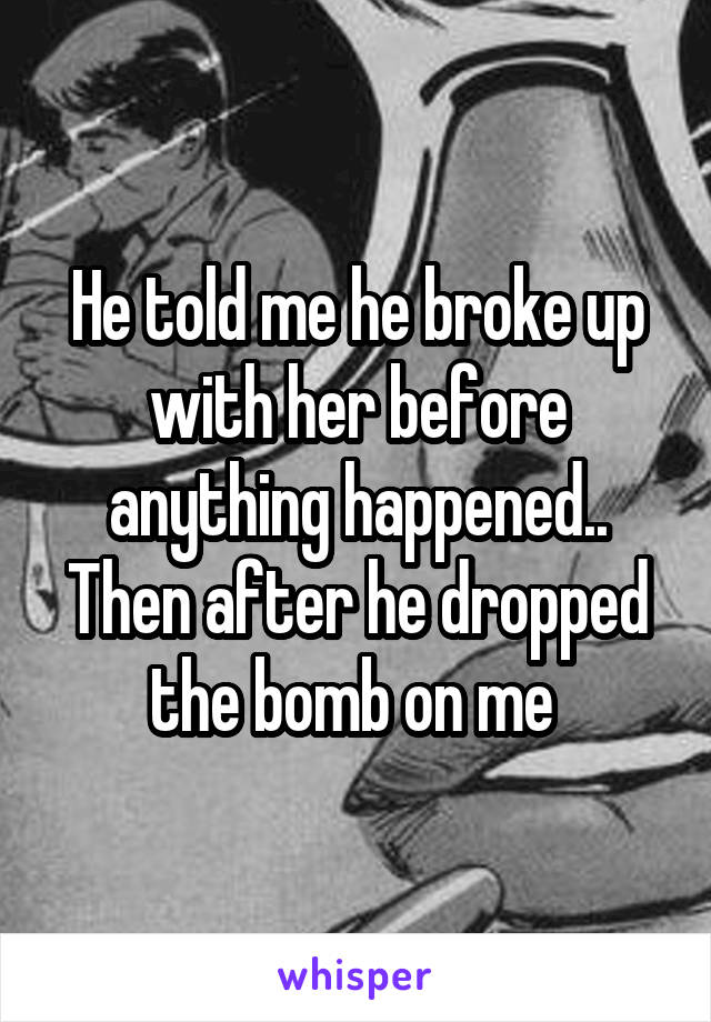 He told me he broke up with her before anything happened.. Then after he dropped the bomb on me 
