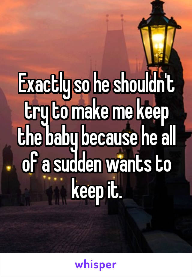 Exactly so he shouldn't try to make me keep the baby because he all of a sudden wants to keep it.