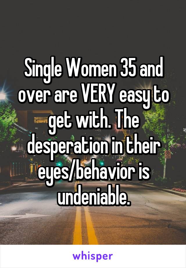 Single Women 35 and over are VERY easy to get with. The desperation in their eyes/behavior is undeniable.