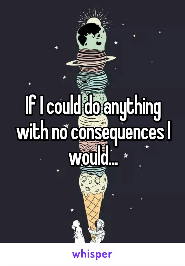 If I could do anything with no consequences I would...