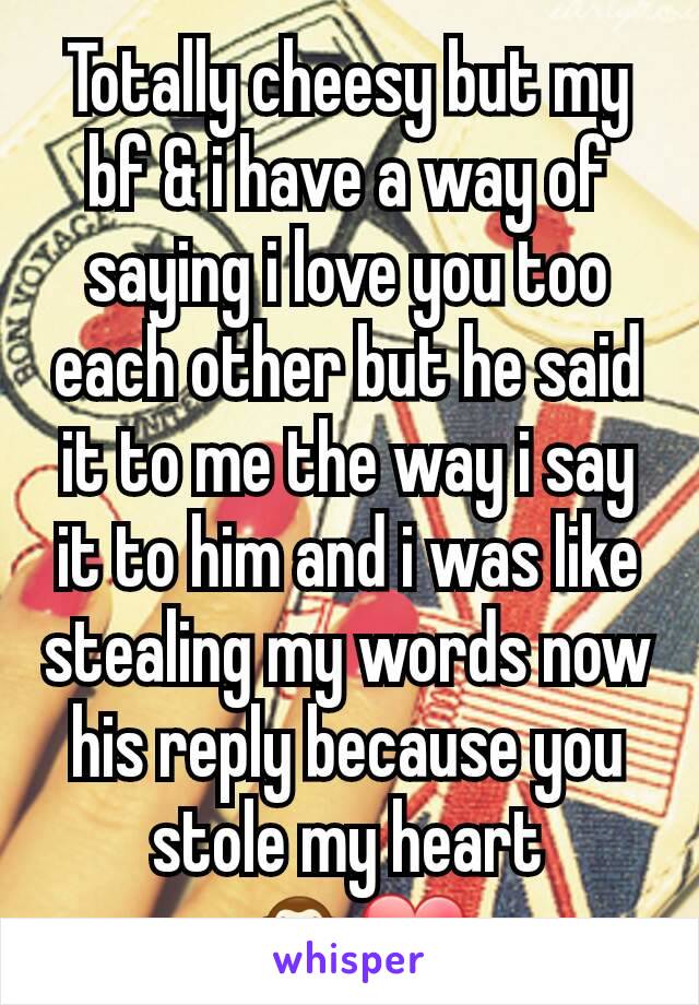 Totally cheesy but my bf & i have a way of saying i love you too each other but he said it to me the way i say it to him and i was like stealing my words now his reply because you stole my heart
 🙈❤