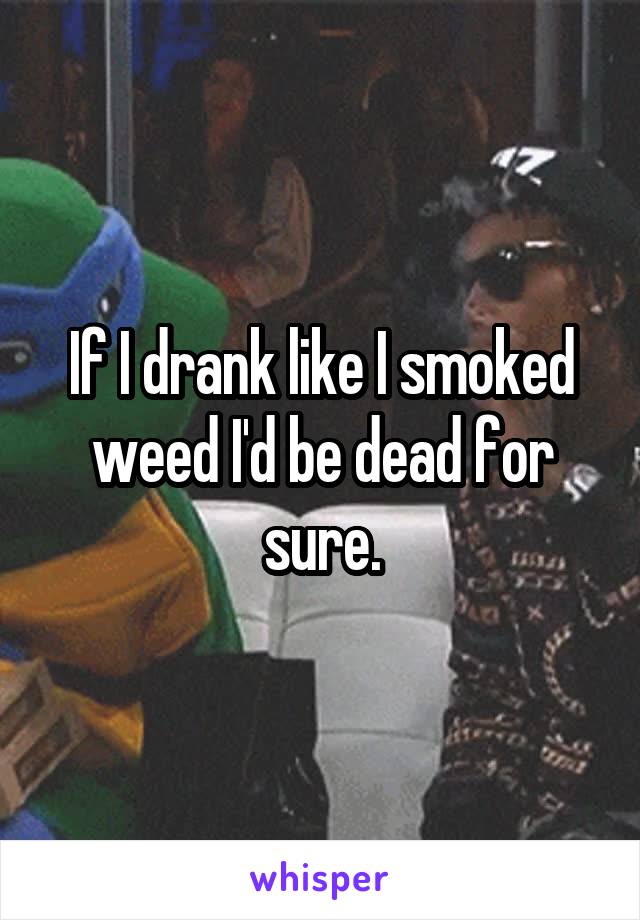 If I drank like I smoked weed I'd be dead for sure.