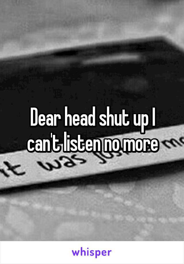 Dear head shut up I can't listen no more