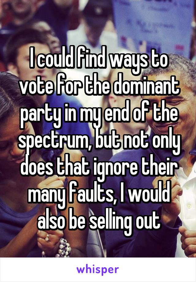 I could find ways to vote for the dominant party in my end of the spectrum, but not only does that ignore their many faults, I would also be selling out