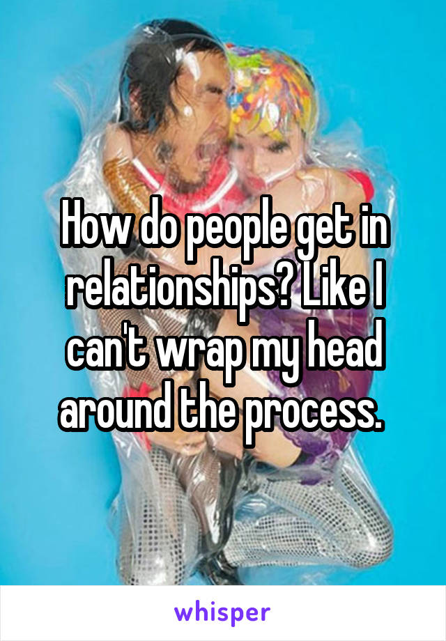 How do people get in relationships? Like I can't wrap my head around the process. 