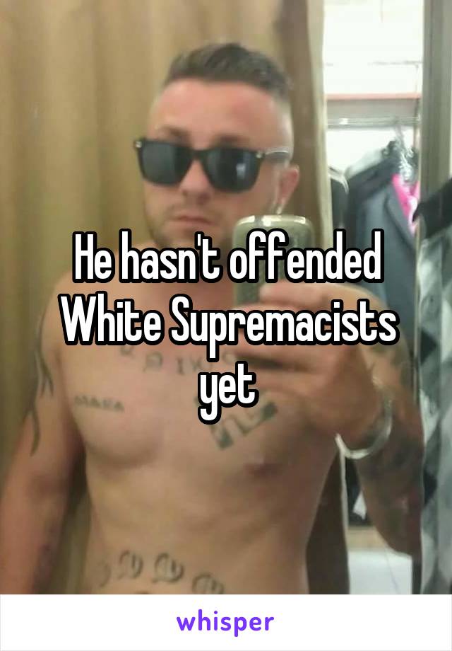 He hasn't offended White Supremacists yet