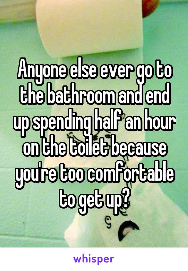 Anyone else ever go to the bathroom and end up spending half an hour on the toilet because you're too comfortable to get up?