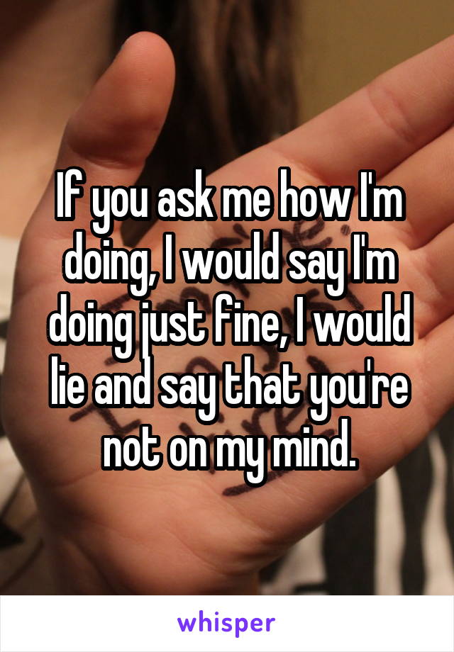 If you ask me how I'm doing, I would say I'm doing just fine, I would lie and say that you're not on my mind.