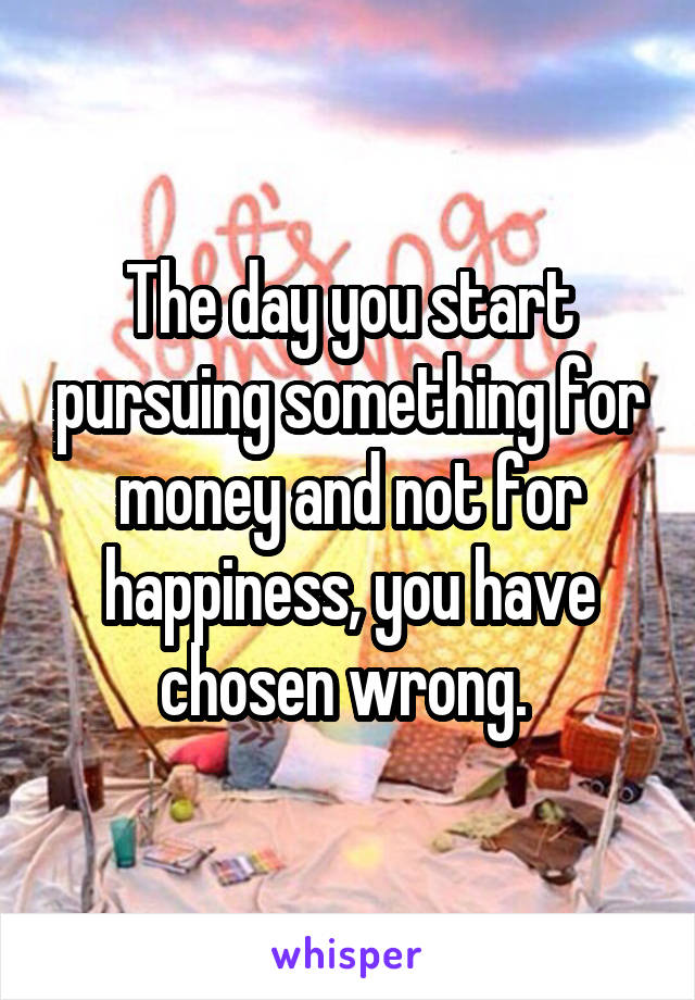 The day you start pursuing something for money and not for happiness, you have chosen wrong. 