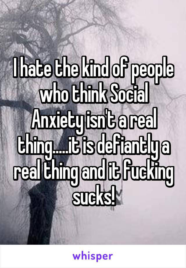 I hate the kind of people who think Social Anxiety isn't a real thing.....it is defiantly a real thing and it fucking sucks!