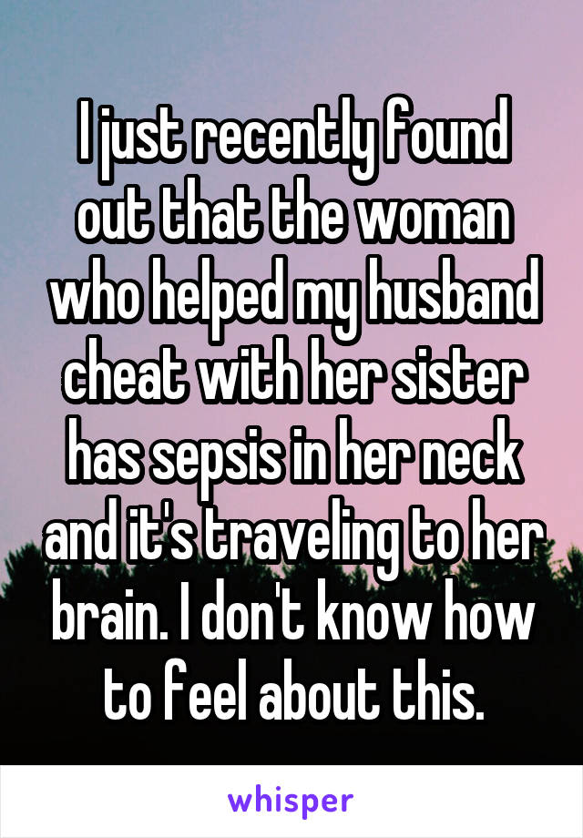 I just recently found out that the woman who helped my husband cheat with her sister has sepsis in her neck and it's traveling to her brain. I don't know how to feel about this.