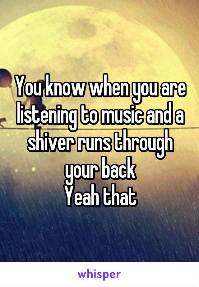 You know when you are listening to music and a shiver runs through your back
Yeah that