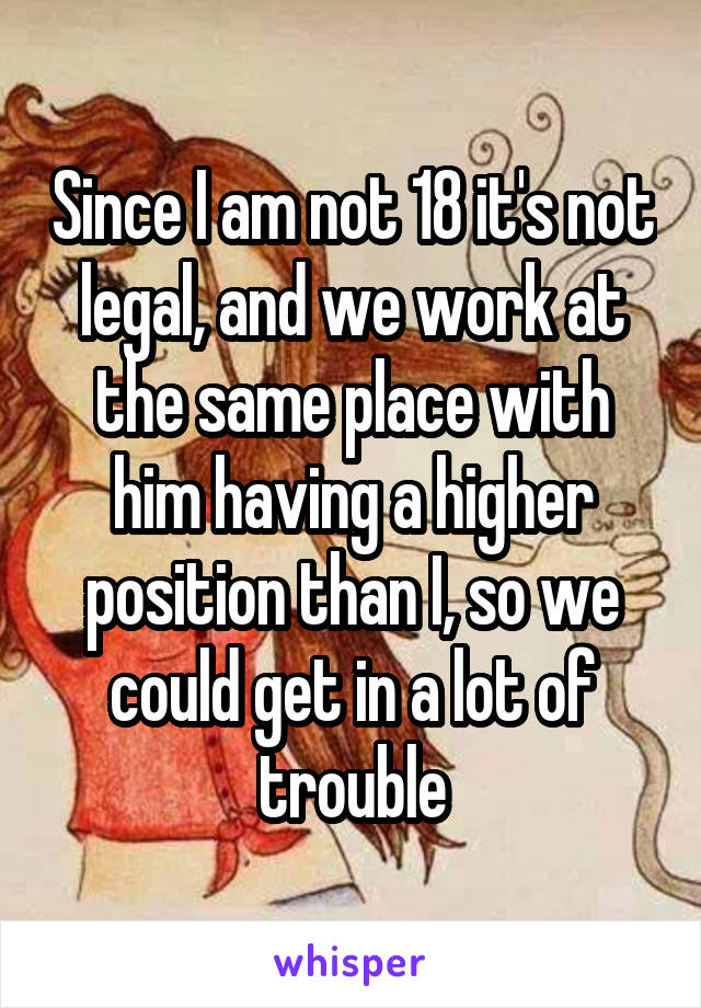 Since I am not 18 it's not legal, and we work at the same place with him having a higher position than I, so we could get in a lot of trouble