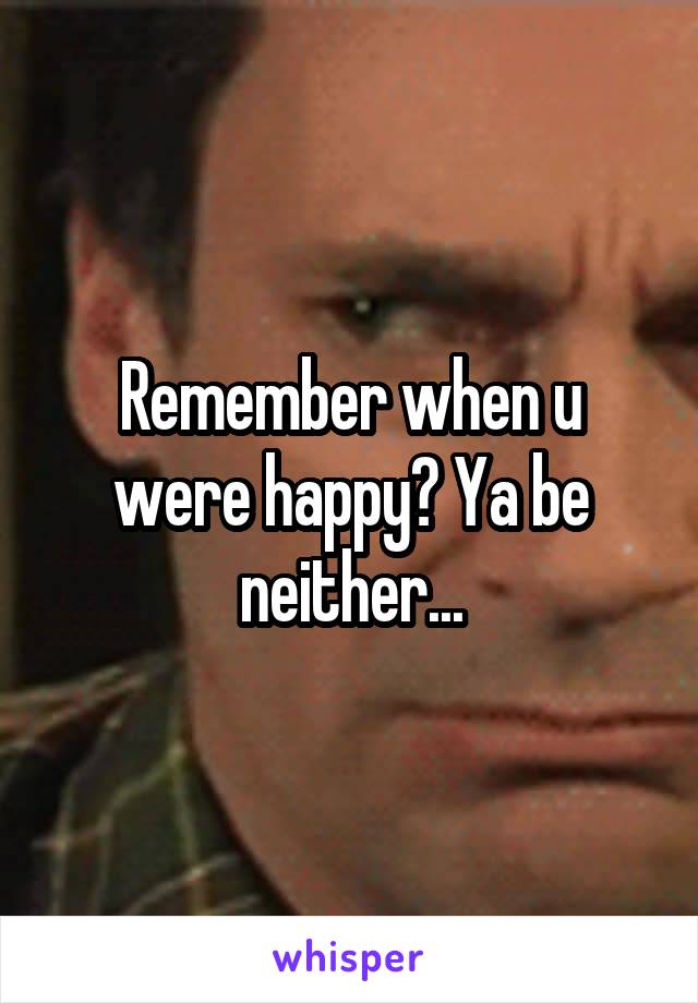 Remember when u were happy? Ya be neither...