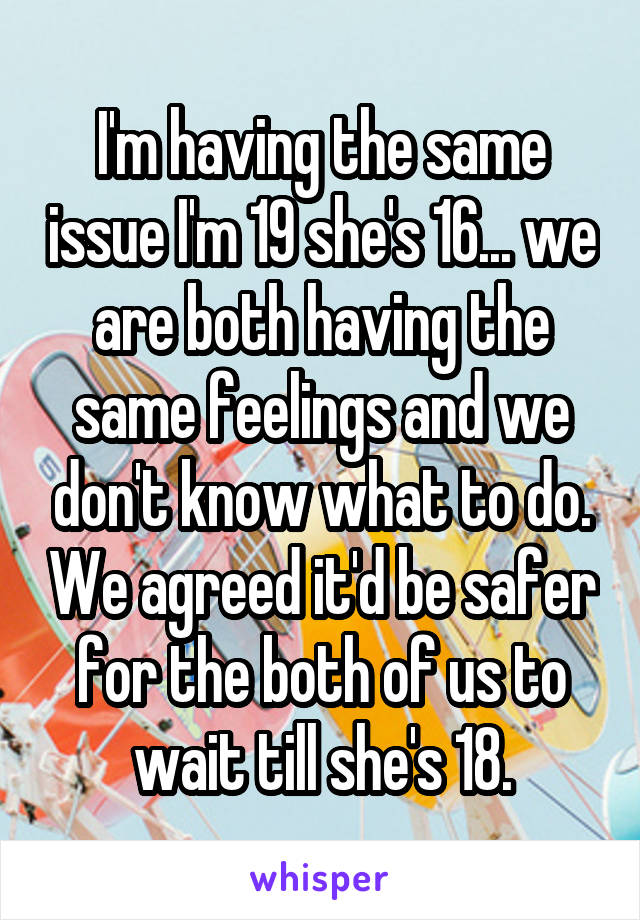 I'm having the same issue I'm 19 she's 16... we are both having the same feelings and we don't know what to do. We agreed it'd be safer for the both of us to wait till she's 18.