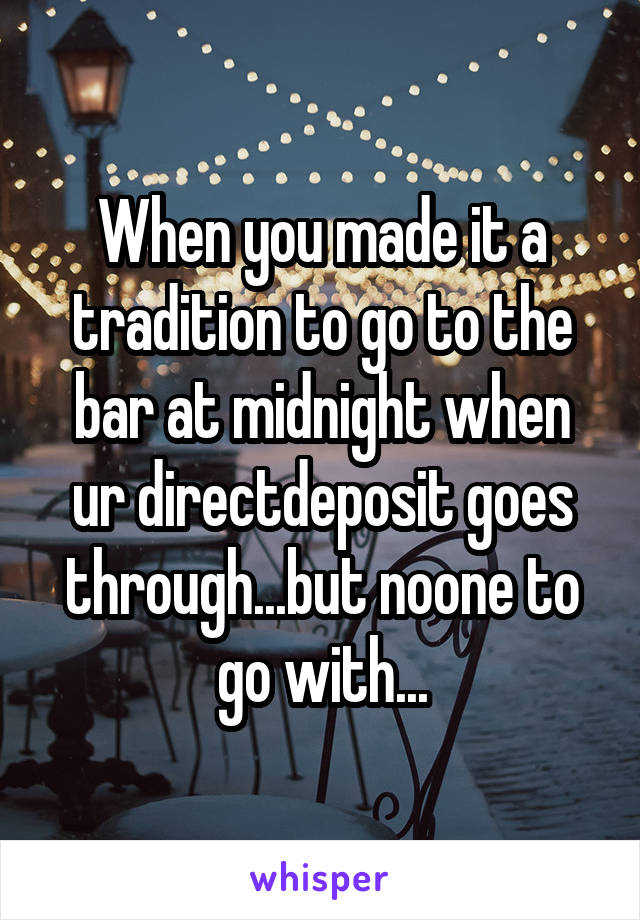 When you made it a tradition to go to the bar at midnight when ur directdeposit goes through...but noone to go with...