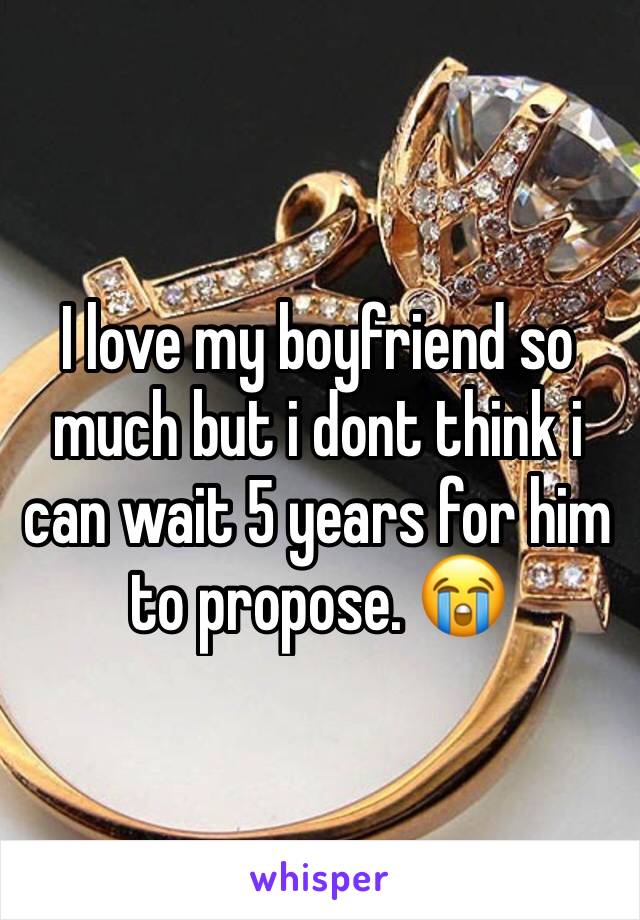 I love my boyfriend so much but i dont think i can wait 5 years for him to propose. 😭