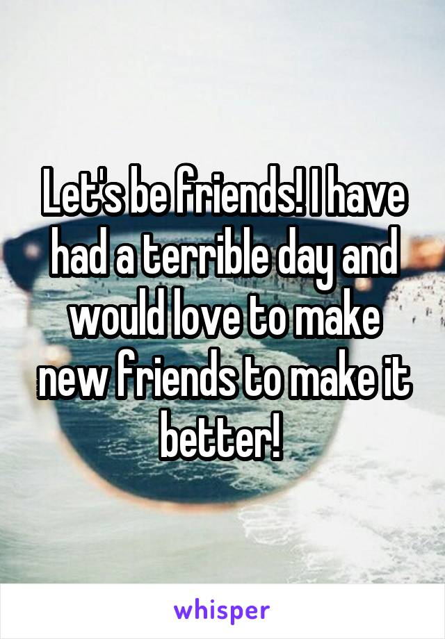 Let's be friends! I have had a terrible day and would love to make new friends to make it better! 