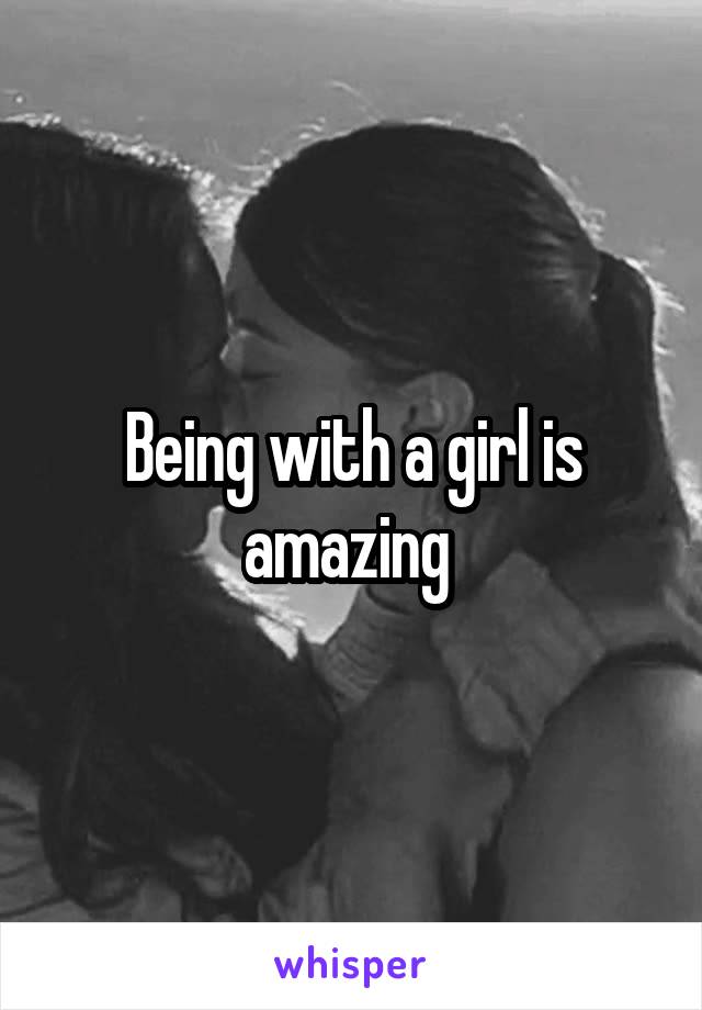 Being with a girl is amazing 