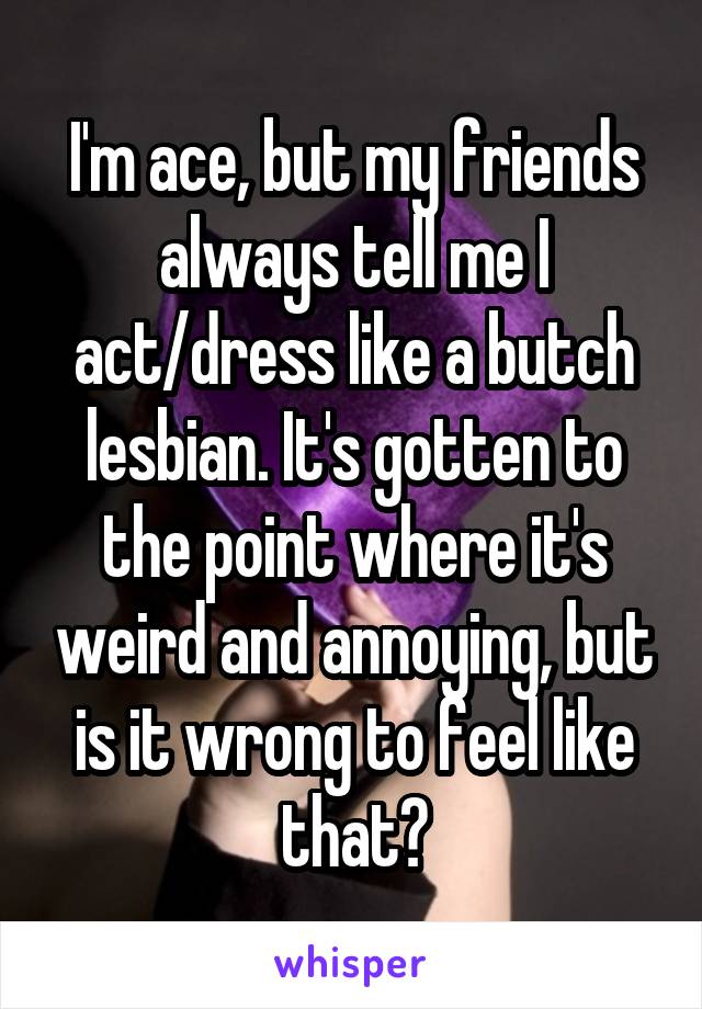 I'm ace, but my friends always tell me I act/dress like a butch lesbian. It's gotten to the point where it's weird and annoying, but is it wrong to feel like that?