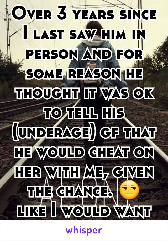 Over 3 years since I last saw him in person and for some reason he thought it was ok to tell his (underage) gf that he would cheat on her with me, given the chance. 😒 like I would want him back now