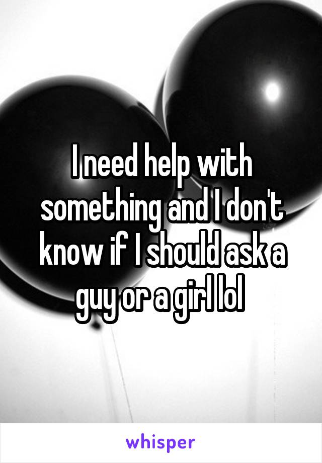 I need help with something and I don't know if I should ask a guy or a girl lol 