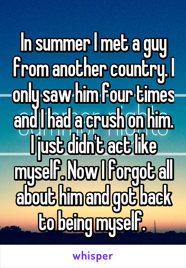 In summer I met a guy from another country. I only saw him four times and I had a crush on him. I just didn't act like myself. Now I forgot all about him and got back to being myself. 