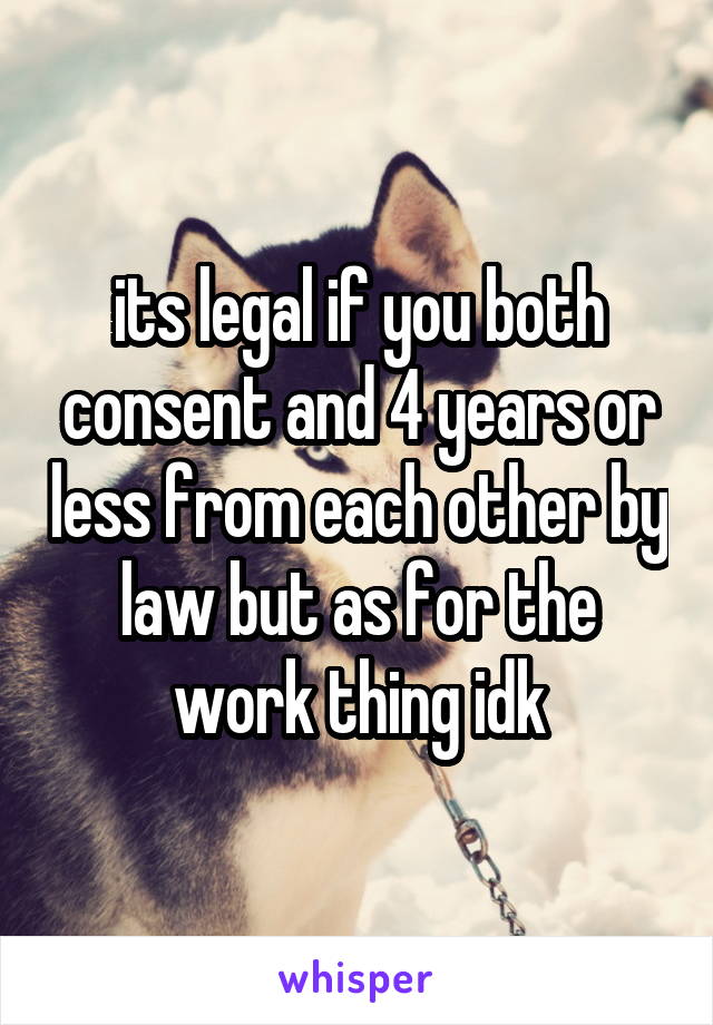 its legal if you both consent and 4 years or less from each other by law but as for the work thing idk