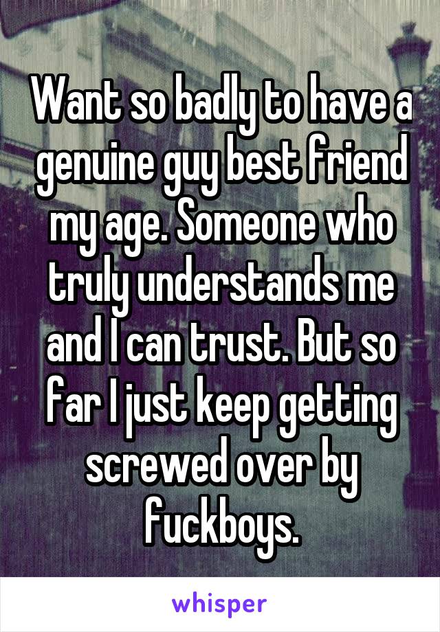 Want so badly to have a genuine guy best friend my age. Someone who truly understands me and I can trust. But so far I just keep getting screwed over by fuckboys.