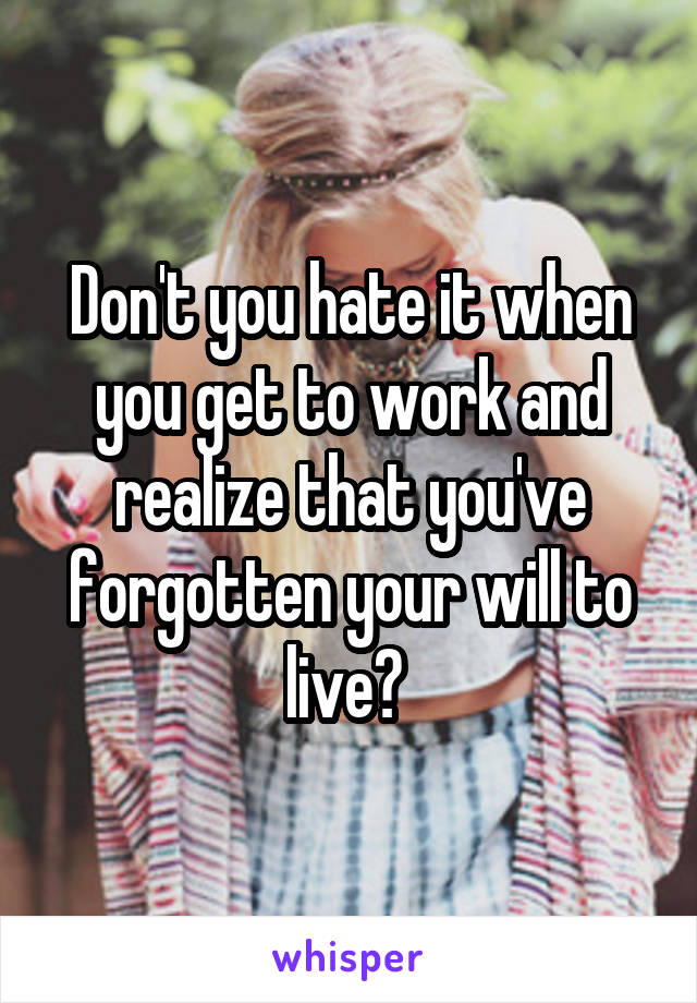 Don't you hate it when you get to work and realize that you've forgotten your will to live? 