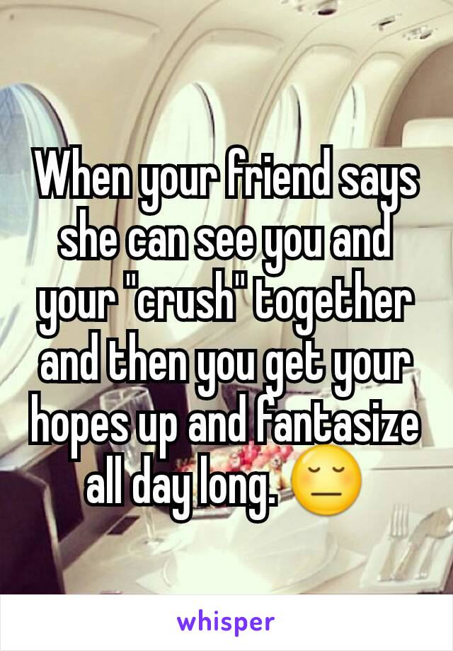 When your friend says she can see you and your "crush" together and then you get your hopes up and fantasize all day long. 😔