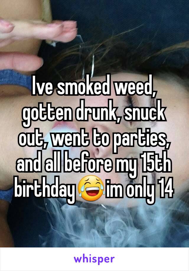 Ive smoked weed, gotten drunk, snuck out, went to parties, and all before my 15th birthday😂im only 14