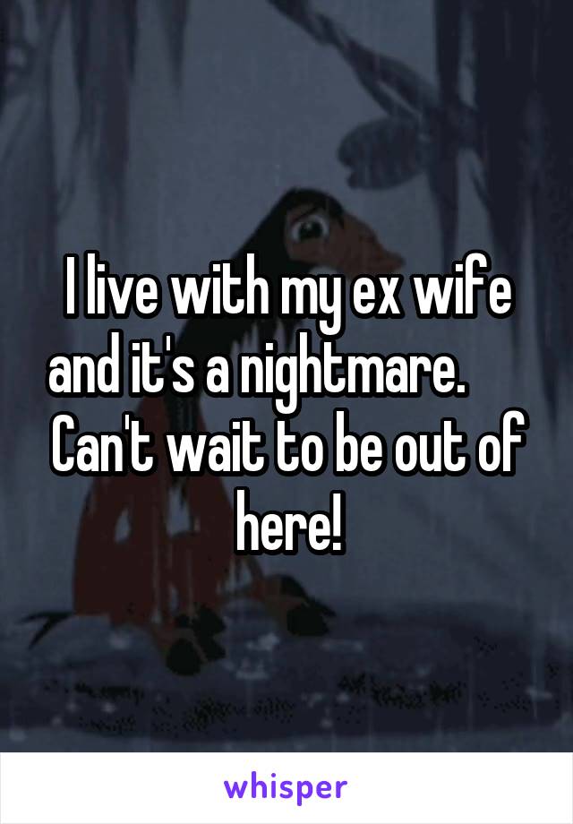 I live with my ex wife and it's a nightmare.       Can't wait to be out of here!